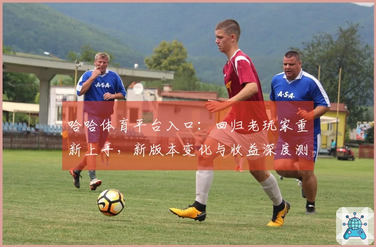哈哈体育平台入口：回归老玩家重新上手，新版本变化与收益深度测评