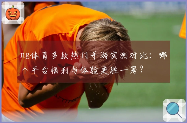 ng体育多款热门手游实测对比：哪个平台福利与体验更胜一筹？