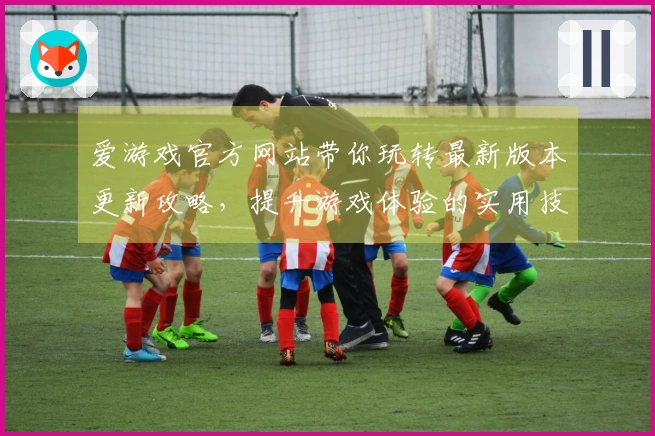 爱游戏官方网站带你玩转最新版本更新攻略，提升游戏体验的实用技巧解析