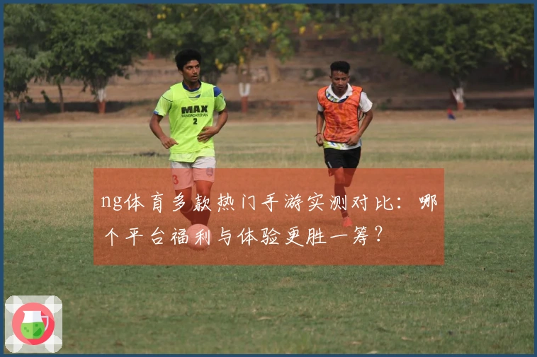 ng体育多款热门手游实测对比：哪个平台福利与体验更胜一筹？